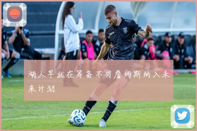 湖人早就在筹备不将詹姆斯纳入未来计划