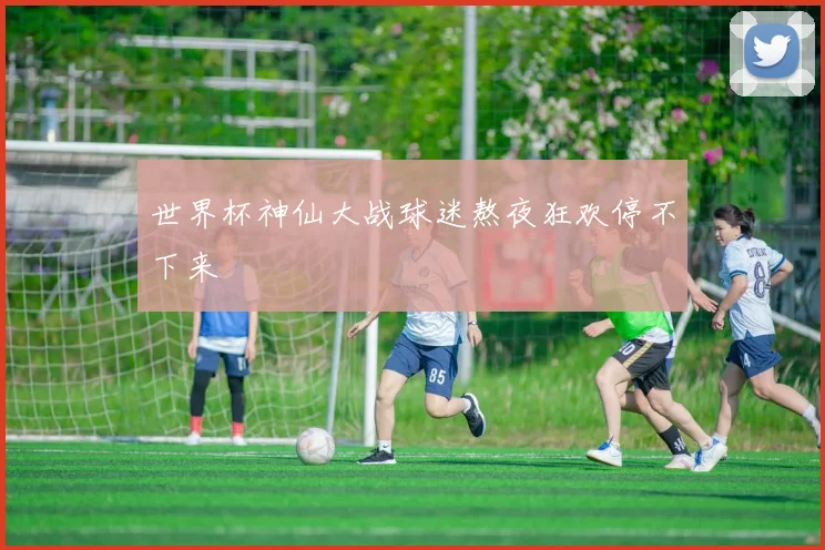 世界杯神仙大战球迷熬夜狂欢停不下来