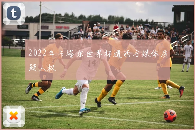 2022年卡塔尔世界杯遭西方媒体质疑人权